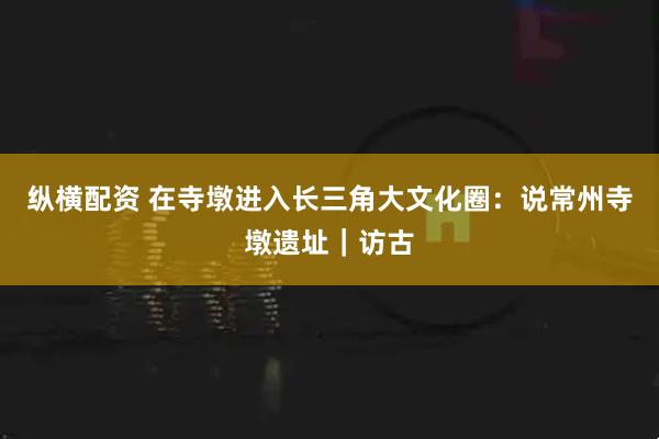 纵横配资 在寺墩进入长三角大文化圈：说常州寺墩遗址｜访古