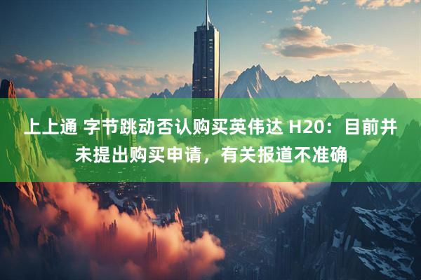 上上通 字节跳动否认购买英伟达 H20：目前并未提出购买申请，有关报道不准确