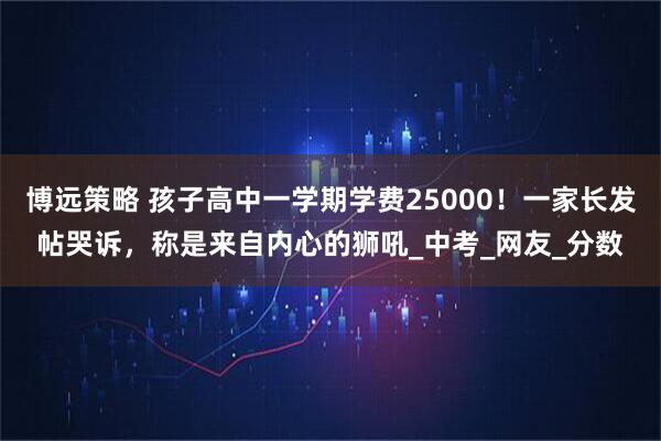 博远策略 孩子高中一学期学费25000！一家长发帖哭诉，称是来自内心的狮吼_中考_网友_分数