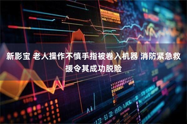 新影宝 老人操作不慎手指被卷入机器 消防紧急救援令其成功脱险