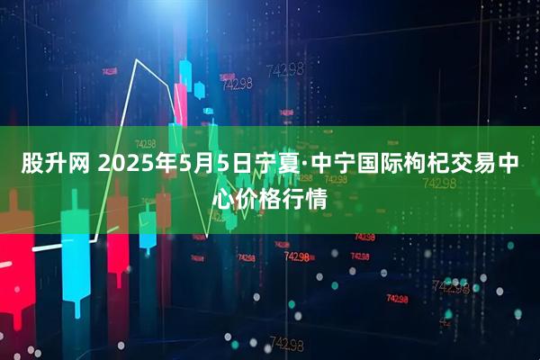 股升网 2025年5月5日宁夏·中宁国际枸杞交易中心价格行情