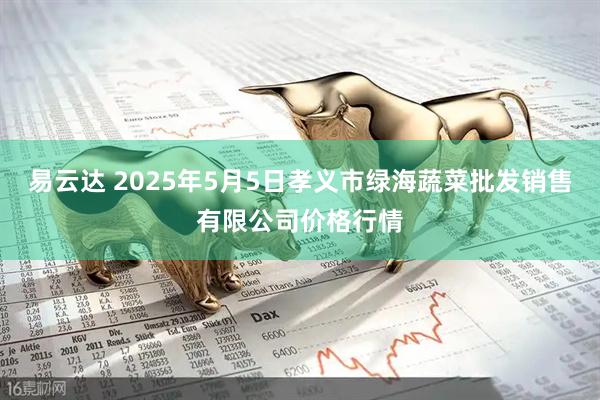 易云达 2025年5月5日孝义市绿海蔬菜批发销售有限公司价格行情