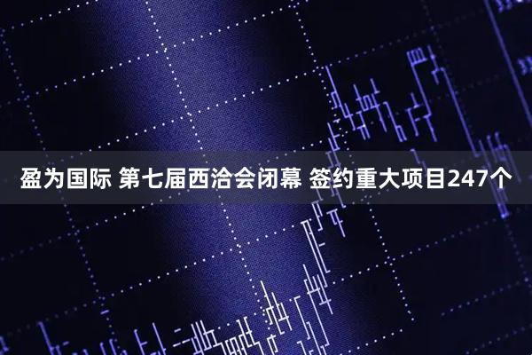 盈为国际 第七届西洽会闭幕 签约重大项目247个
