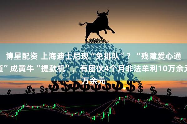 博星配资 上海迪士尼现“免排队”？“残障爱心通道”成黄牛“提款机”，有团伙4个月非法牟利10万余元